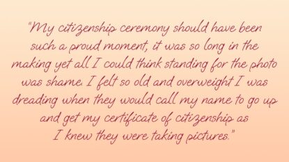 My citizenship ceremony should have been a proud moment, it was so long in the making yet all I could thing standing for the photo was shame. I felt so old and overweight I was dreading when they would call my name and go up and get my certificate of citizenship as I knew they were taking pictures.