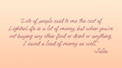 Lots of people said to me the cost of LighterLife is a lot of money, but when you're not buying other food or drink or anything, I saved a load of money as well. - Julia