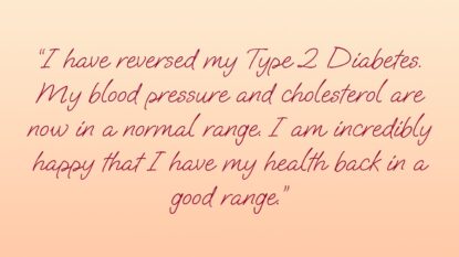 I reversed my Type 2 diabetes. my blood pressure and cholesterol are now in a normal range. I am incredibly happy that I have my health back in the good range.
