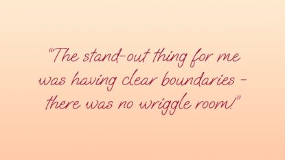 The Stand-out thing for me was having clear boundaries - there was no wriggle room!