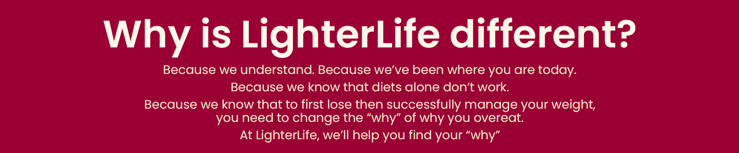Why is LighterLife different. Because we understand. Because we've been where you are today. Because we know that to lose then successfully manage your weight, you need to change the